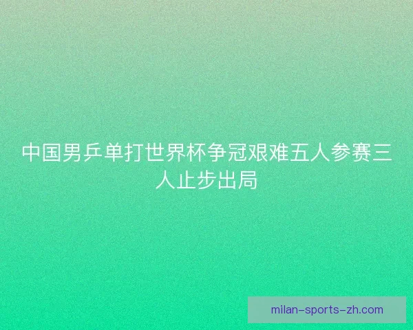 中国男乒单打世界杯争冠艰难五人参赛三人止步出局