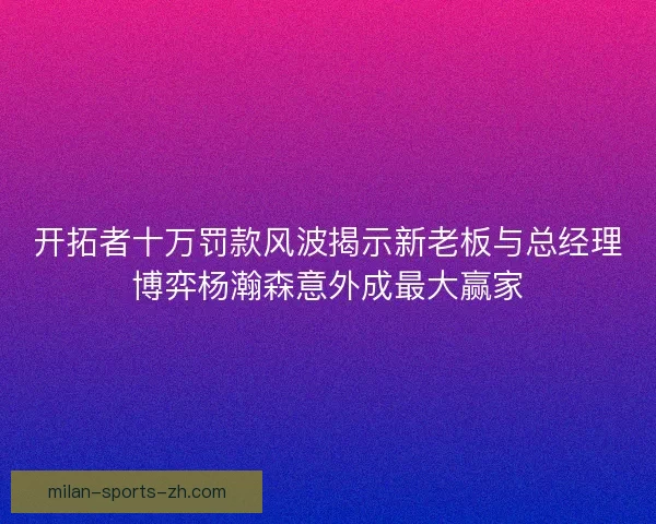 开拓者十万罚款风波揭示新老板与总经理博弈杨瀚森意外成最大赢家