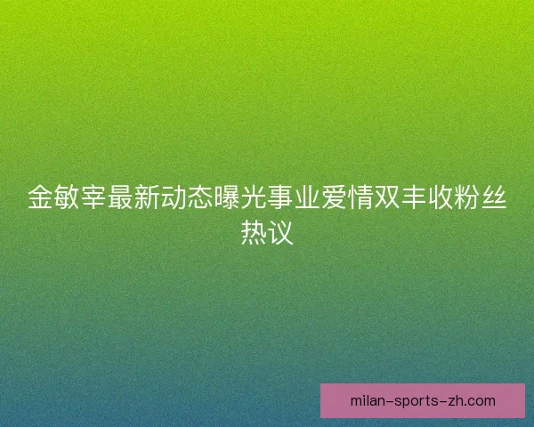 金敏宰最新动态曝光事业爱情双丰收粉丝热议 金敏宰最新动态曝光事业爱情双丰收粉丝热议