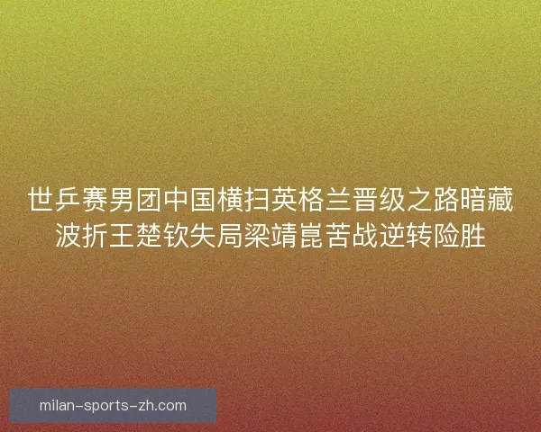 世乒赛男团中国横扫英格兰晋级之路暗藏波折王楚钦失局梁靖崑苦战逆转险胜