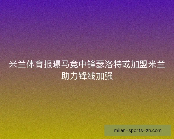 米兰体育报曝马竞中锋瑟洛特或加盟米兰助力锋线加强