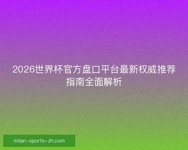 2026世界杯官方盘口平台最新权威推荐指南全面解析