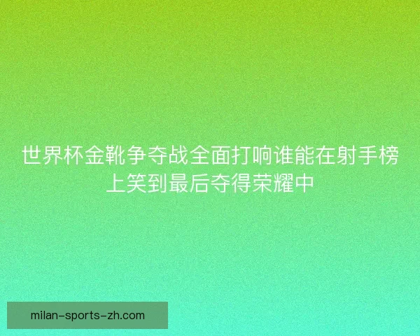 世界杯金靴争夺战全面打响谁能在射手榜上笑到最后夺得荣耀中 世界杯金靴争夺战全面打响谁能在射手榜上笑到最后夺得荣耀中